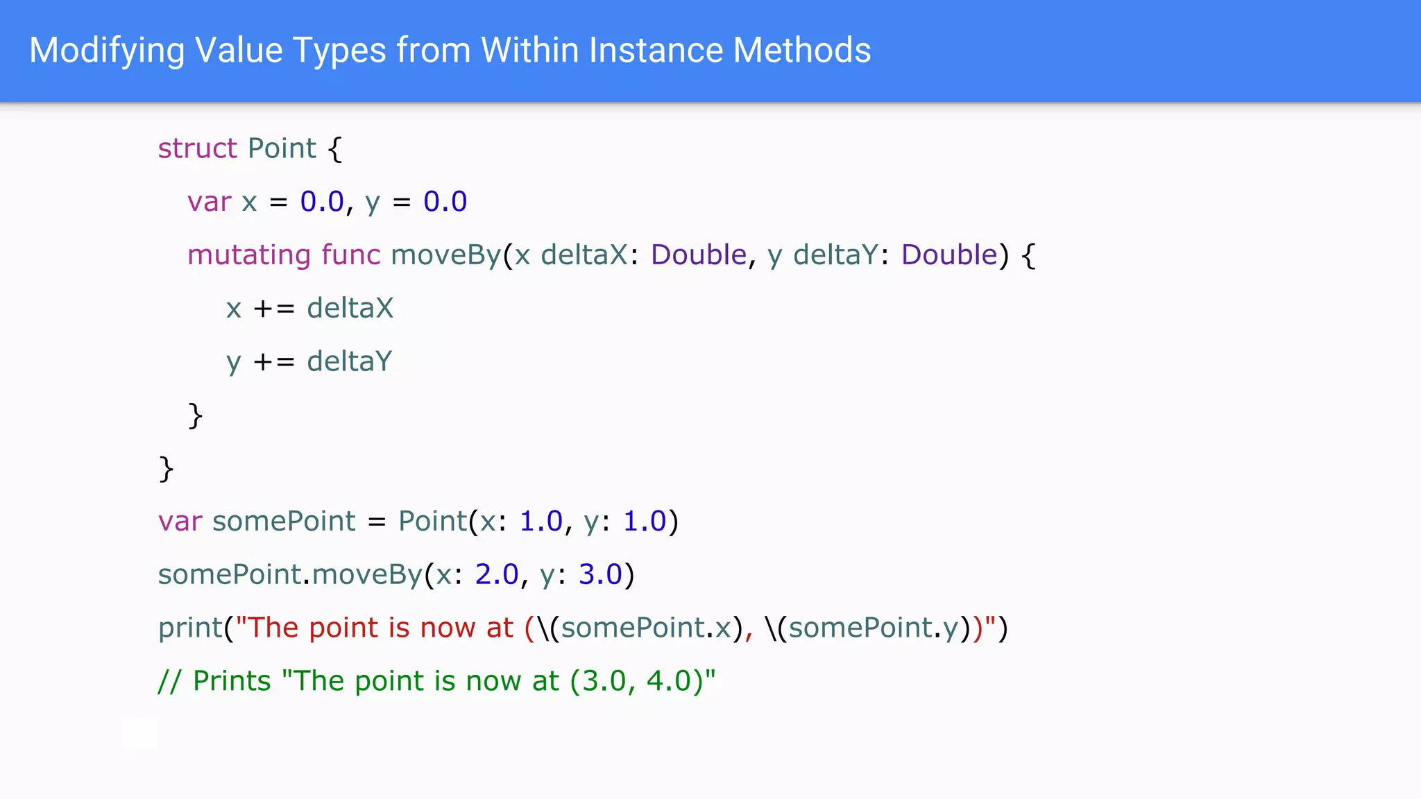 Modifying Value Types from Within Instance Methods
struct Point {
var x = 0.0, y = 0.0
mutating func moveBy(x deltaX: Double, y deltaY: Double) {
x += deltaX
y += deltaY
}
}
var somePoint = Point(x: 1.0, y: 1.0)
somePoint.moveBy(x: 2.0, y: 3.0)
print("The point is now at ((somePoint.x), (somePoint.y))")
// Prints "The point is now at (3.0, 4.0)"
 