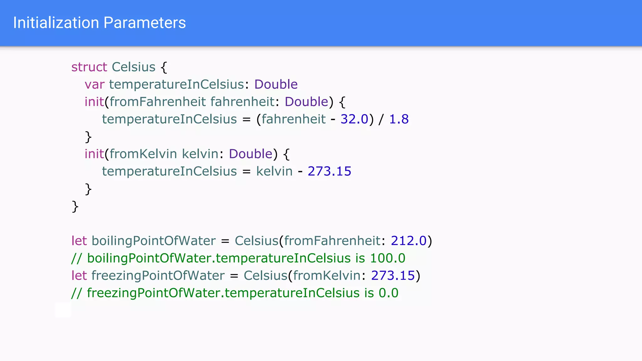 Initialization Parameters
struct Celsius {
var temperatureInCelsius: Double
init(fromFahrenheit fahrenheit: Double) {
temperatureInCelsius = (fahrenheit - 32.0) / 1.8
}
init(fromKelvin kelvin: Double) {
temperatureInCelsius = kelvin - 273.15
}
}
let boilingPointOfWater = Celsius(fromFahrenheit: 212.0)
// boilingPointOfWater.temperatureInCelsius is 100.0
let freezingPointOfWater = Celsius(fromKelvin: 273.15)
// freezingPointOfWater.temperatureInCelsius is 0.0
 