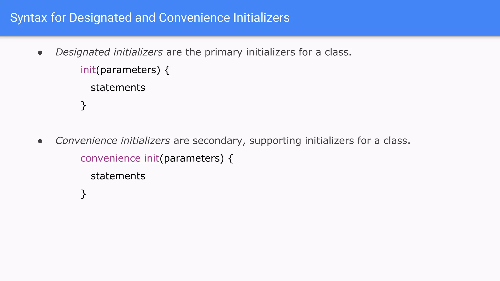 Syntax for Designated and Convenience Initializers
● Designated initializers are the primary initializers for a class.
init(parameters) {
statements
}
● Convenience initializers are secondary, supporting initializers for a class.
convenience init(parameters) {
statements
}
 