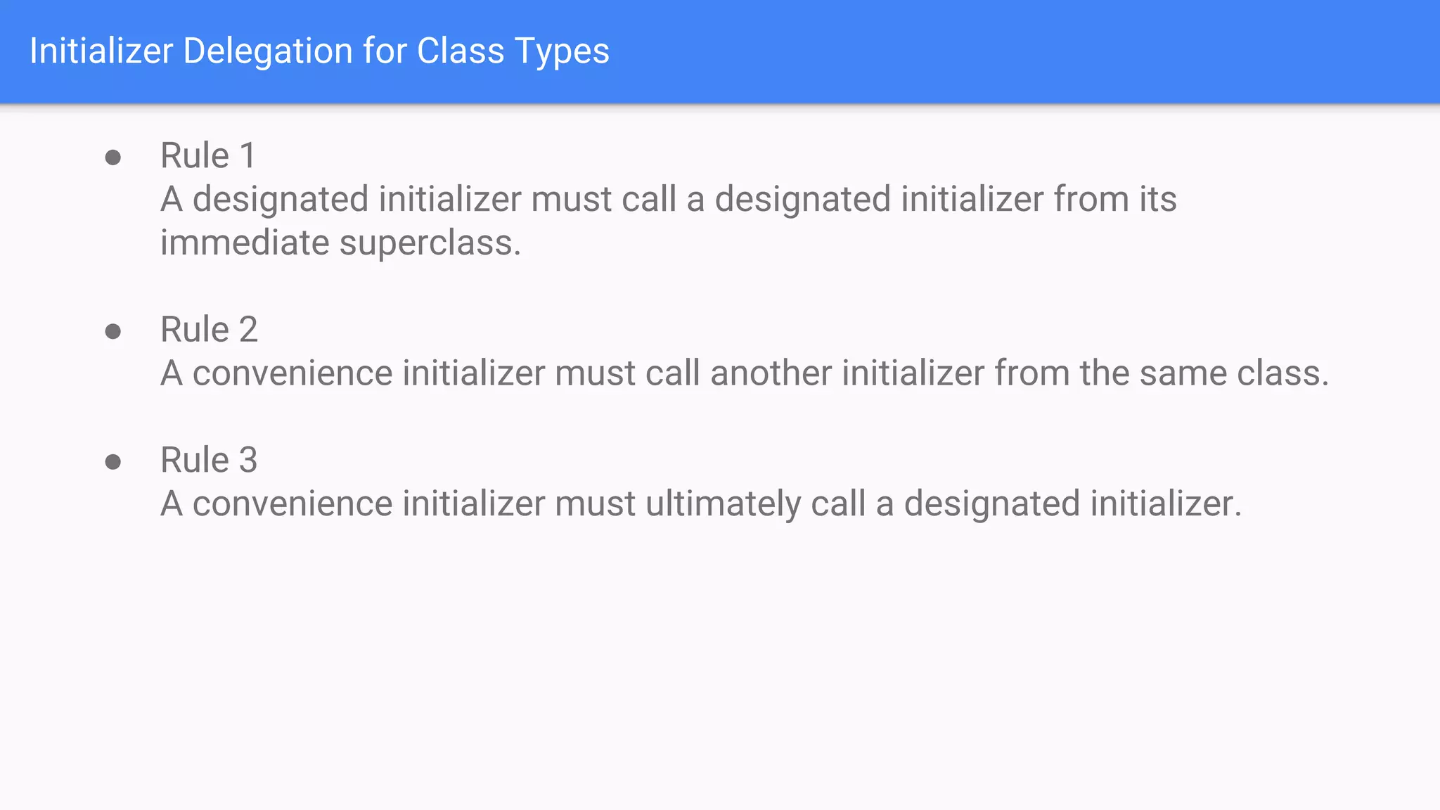 Initializer Delegation for Class Types
● Rule 1
A designated initializer must call a designated initializer from its
immediate superclass.
● Rule 2
A convenience initializer must call another initializer from the same class.
● Rule 3
A convenience initializer must ultimately call a designated initializer.
 