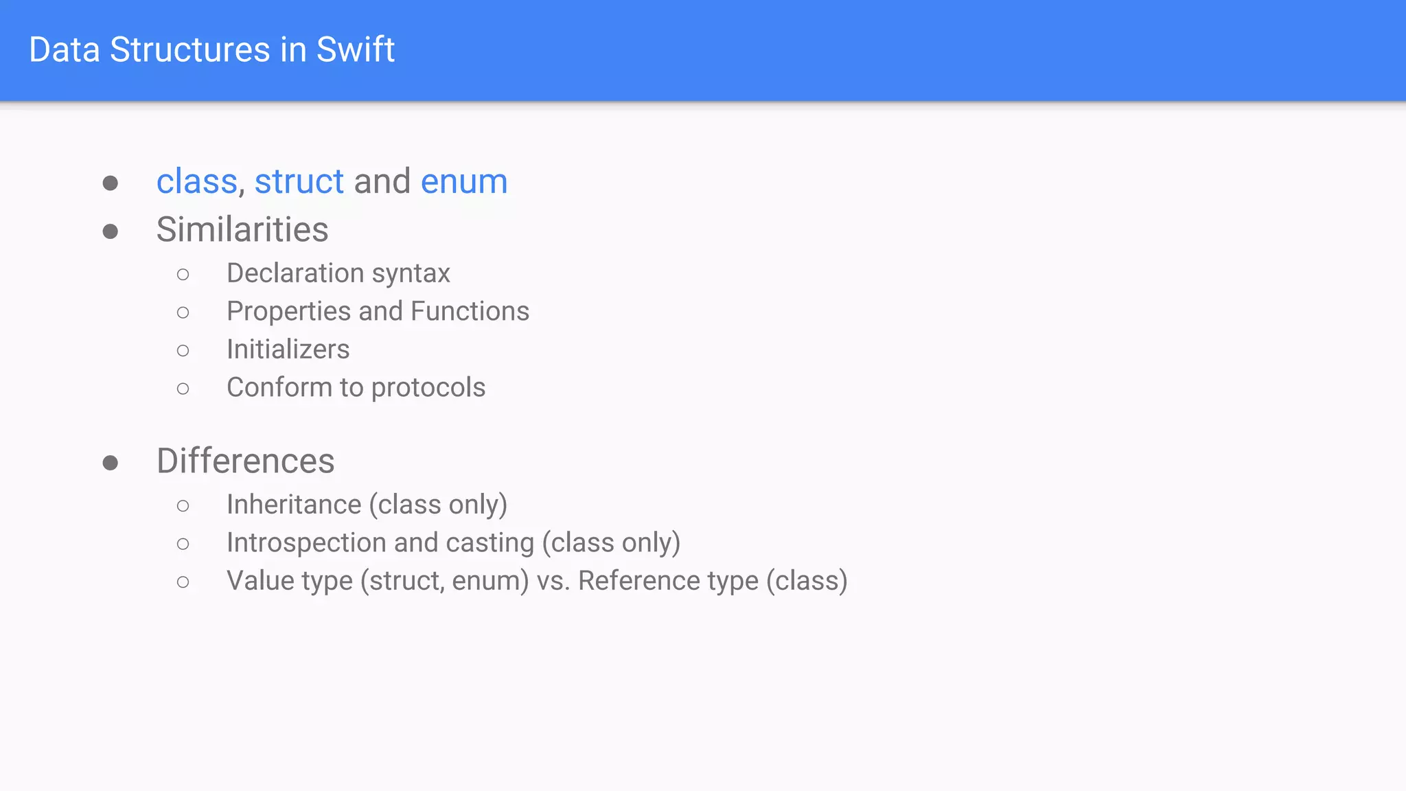 Data Structures in Swift
● class, struct and enum
● Similarities
○ Declaration syntax
○ Properties and Functions
○ Initializers
○ Conform to protocols
● Differences
○ Inheritance (class only)
○ Introspection and casting (class only)
○ Value type (struct, enum) vs. Reference type (class)
 