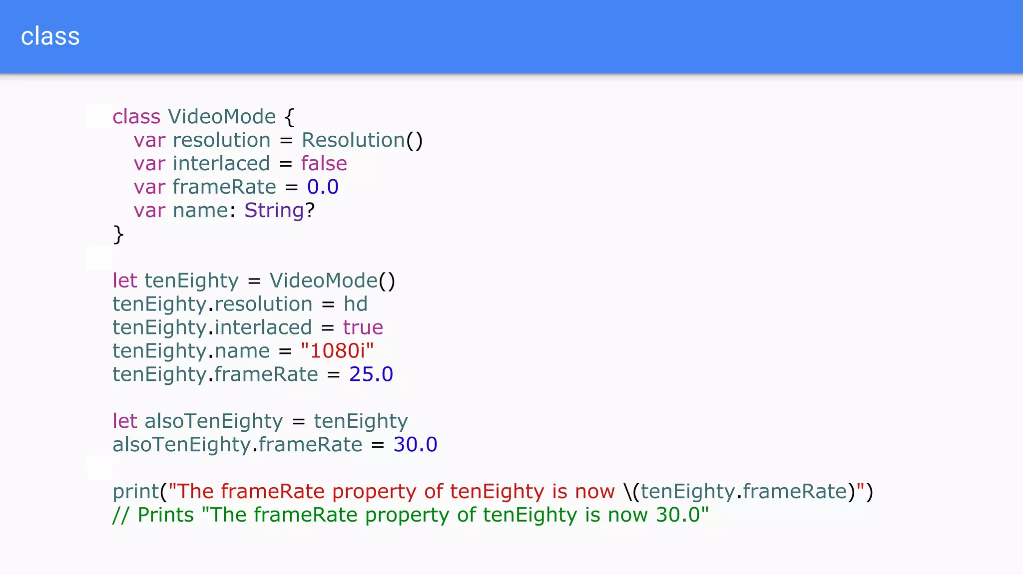 class
class VideoMode {
var resolution = Resolution()
var interlaced = false
var frameRate = 0.0
var name: String?
}
let tenEighty = VideoMode()
tenEighty.resolution = hd
tenEighty.interlaced = true
tenEighty.name = "1080i"
tenEighty.frameRate = 25.0
let alsoTenEighty = tenEighty
alsoTenEighty.frameRate = 30.0
print("The frameRate property of tenEighty is now (tenEighty.frameRate)")
// Prints "The frameRate property of tenEighty is now 30.0"
 