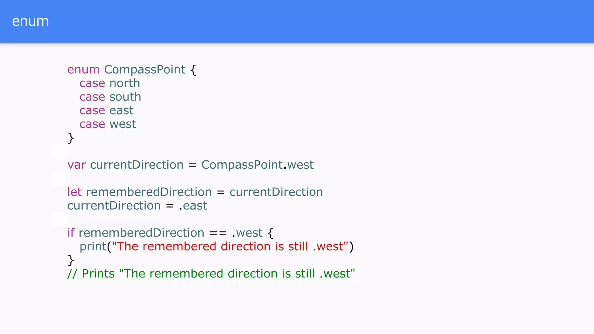 enum
enum CompassPoint {
case north
case south
case east
case west
}
var currentDirection = CompassPoint.west
let rememberedDirection = currentDirection
currentDirection = .east
if rememberedDirection == .west {
print("The remembered direction is still .west")
}
// Prints "The remembered direction is still .west"
 