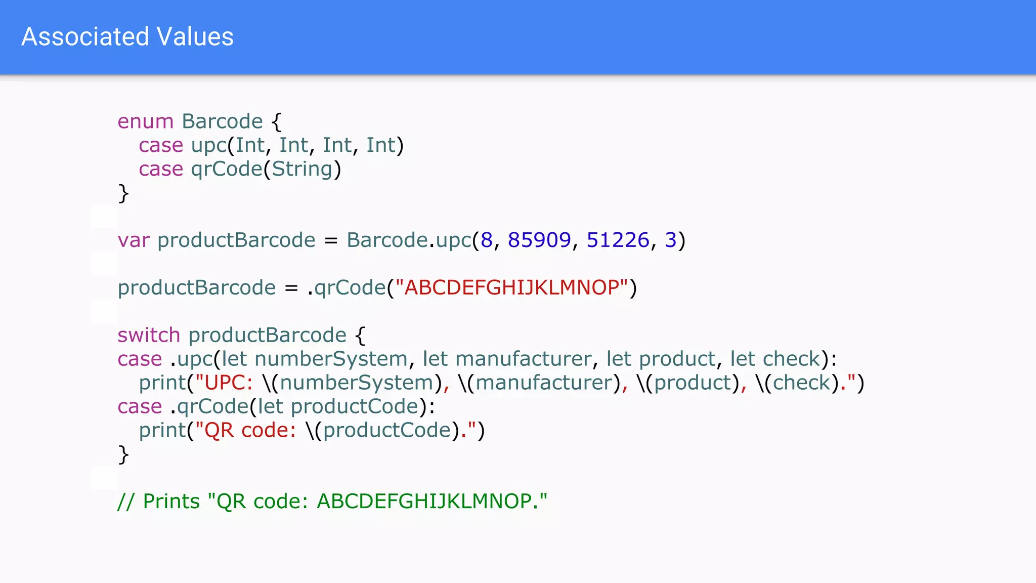 Associated Values
enum Barcode {
case upc(Int, Int, Int, Int)
case qrCode(String)
}
var productBarcode = Barcode.upc(8, 85909, 51226, 3)
productBarcode = .qrCode("ABCDEFGHIJKLMNOP")
switch productBarcode {
case .upc(let numberSystem, let manufacturer, let product, let check):
print("UPC: (numberSystem), (manufacturer), (product), (check).")
case .qrCode(let productCode):
print("QR code: (productCode).")
}
// Prints "QR code: ABCDEFGHIJKLMNOP."
 