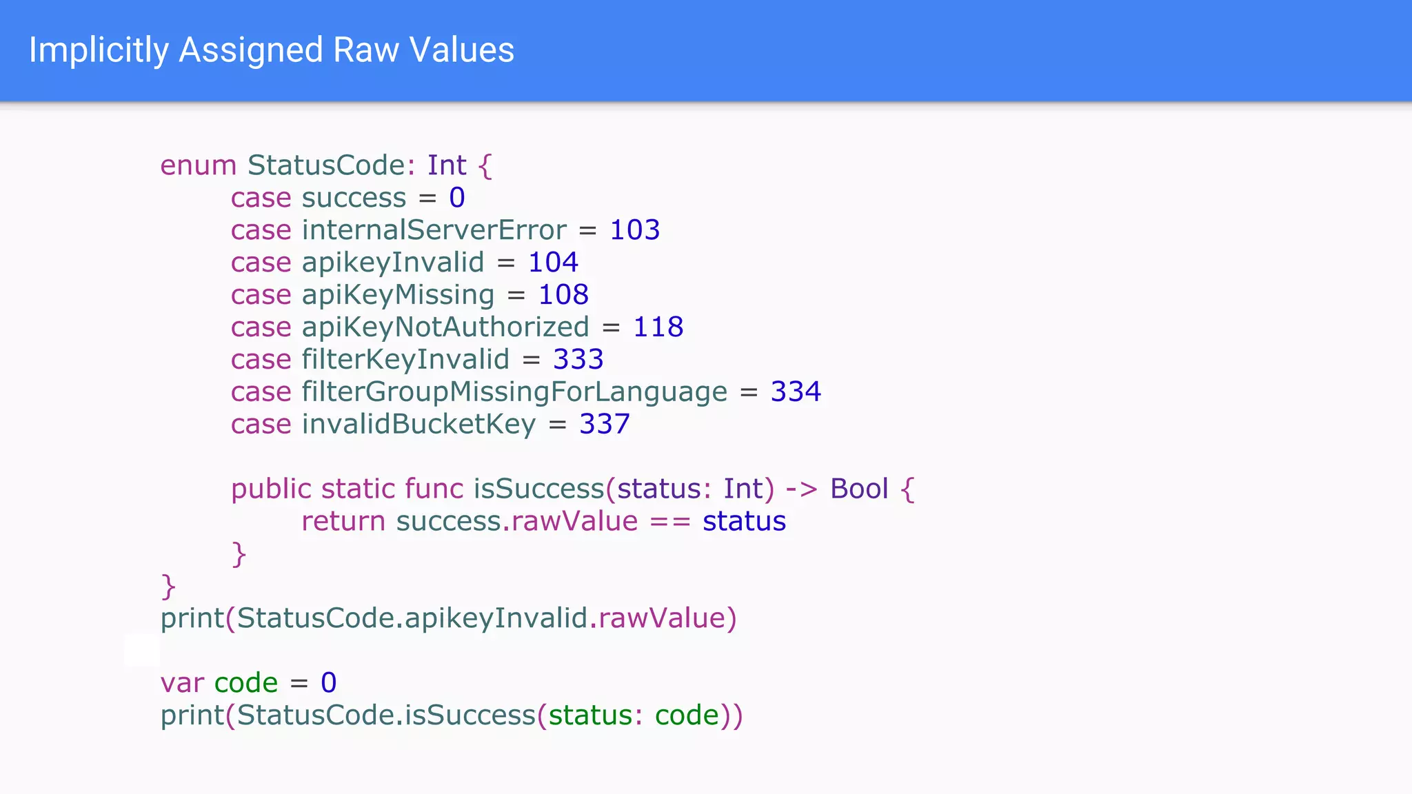 Implicitly Assigned Raw Values
enum StatusCode: Int {
case success = 0
case internalServerError = 103
case apikeyInvalid = 104
case apiKeyMissing = 108
case apiKeyNotAuthorized = 118
case filterKeyInvalid = 333
case filterGroupMissingForLanguage = 334
case invalidBucketKey = 337
public static func isSuccess(status: Int) -> Bool {
return success.rawValue == status
}
}
print(StatusCode.apikeyInvalid.rawValue)
var code = 0
print(StatusCode.isSuccess(status: code))
 