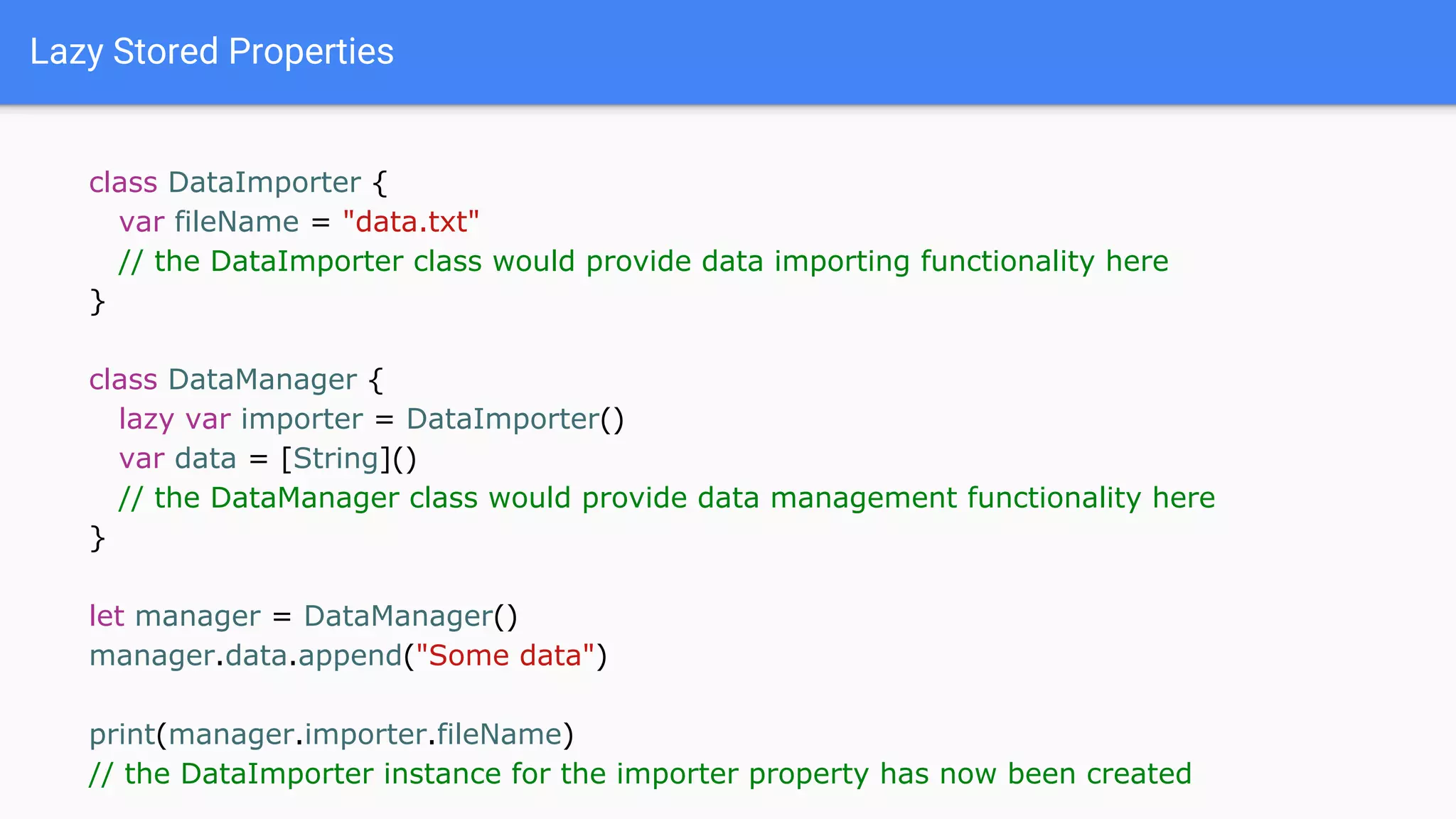 Lazy Stored Properties
class DataImporter {
var fileName = "data.txt"
// the DataImporter class would provide data importing functionality here
}
class DataManager {
lazy var importer = DataImporter()
var data = [String]()
// the DataManager class would provide data management functionality here
}
let manager = DataManager()
manager.data.append("Some data")
print(manager.importer.fileName)
// the DataImporter instance for the importer property has now been created
 