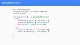 Computed Properties
struct AlternativeRect {
var origin = Point() // Stored Properties
var size = Size()
var center: Point { // Computed Properties
get {
let centerX = origin.x + (size.width / 2)
let centerY = origin.y + (size.height / 2)
return Point(x: centerX, y: centerY)
}
set {
origin.x = newValue.x - (size.width / 2)
origin.y = newValue.y - (size.height / 2)
}
}
}
 