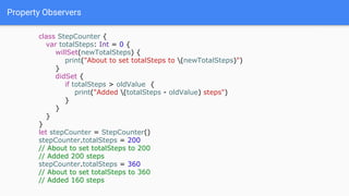 Property Observers
class StepCounter {
var totalSteps: Int = 0 {
willSet(newTotalSteps) {
print("About to set totalSteps to (newTotalSteps)")
}
didSet {
if totalSteps > oldValue {
print("Added (totalSteps - oldValue) steps")
}
}
}
}
let stepCounter = StepCounter()
stepCounter.totalSteps = 200
// About to set totalSteps to 200
// Added 200 steps
stepCounter.totalSteps = 360
// About to set totalSteps to 360
// Added 160 steps
 