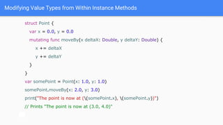 Modifying Value Types from Within Instance Methods
struct Point {
var x = 0.0, y = 0.0
mutating func moveBy(x deltaX: Double, y deltaY: Double) {
x += deltaX
y += deltaY
}
}
var somePoint = Point(x: 1.0, y: 1.0)
somePoint.moveBy(x: 2.0, y: 3.0)
print("The point is now at ((somePoint.x), (somePoint.y))")
// Prints "The point is now at (3.0, 4.0)"
 