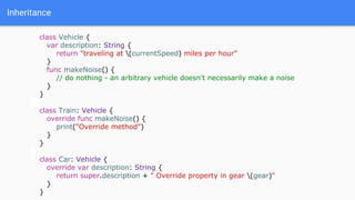 Inheritance
class Vehicle {
var description: String {
return "traveling at (currentSpeed) miles per hour"
}
func makeNoise() {
// do nothing - an arbitrary vehicle doesn't necessarily make a noise
}
}
class Train: Vehicle {
override func makeNoise() {
print("Override method")
}
}
class Car: Vehicle {
override var description: String {
return super.description + " Override property in gear (gear)"
}
}
 
