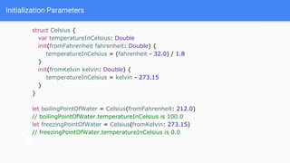 Initialization Parameters
struct Celsius {
var temperatureInCelsius: Double
init(fromFahrenheit fahrenheit: Double) {
temperatureInCelsius = (fahrenheit - 32.0) / 1.8
}
init(fromKelvin kelvin: Double) {
temperatureInCelsius = kelvin - 273.15
}
}
let boilingPointOfWater = Celsius(fromFahrenheit: 212.0)
// boilingPointOfWater.temperatureInCelsius is 100.0
let freezingPointOfWater = Celsius(fromKelvin: 273.15)
// freezingPointOfWater.temperatureInCelsius is 0.0
 