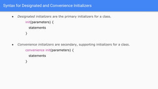Syntax for Designated and Convenience Initializers
● Designated initializers are the primary initializers for a class.
init(parameters) {
statements
}
● Convenience initializers are secondary, supporting initializers for a class.
convenience init(parameters) {
statements
}
 
