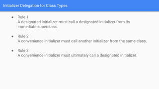Initializer Delegation for Class Types
● Rule 1
A designated initializer must call a designated initializer from its
immediate superclass.
● Rule 2
A convenience initializer must call another initializer from the same class.
● Rule 3
A convenience initializer must ultimately call a designated initializer.
 