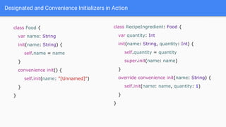 Designated and Convenience Initializers in Action
class Food {
var name: String
init(name: String) {
self.name = name
}
convenience init() {
self.init(name: "[Unnamed]")
}
}
class RecipeIngredient: Food {
var quantity: Int
init(name: String, quantity: Int) {
self.quantity = quantity
super.init(name: name)
}
override convenience init(name: String) {
self.init(name: name, quantity: 1)
}
}
 