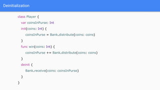 Deinitialization
class Player {
var coinsInPurse: Int
init(coins: Int) {
coinsInPurse = Bank.distribute(coins: coins)
}
func win(coins: Int) {
coinsInPurse += Bank.distribute(coins: coins)
}
deinit {
Bank.receive(coins: coinsInPurse)
}
}
 