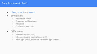 Data Structures in Swift
● class, struct and enum
● Similarities
○ Declaration syntax
○ Properties and Functions
○ Initializers
○ Conform to protocols
● Differences
○ Inheritance (class only)
○ Introspection and casting (class only)
○ Value type (struct, enum) vs. Reference type (class)
 