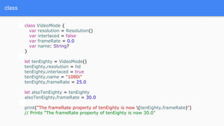 class
class VideoMode {
var resolution = Resolution()
var interlaced = false
var frameRate = 0.0
var name: String?
}
let tenEighty = VideoMode()
tenEighty.resolution = hd
tenEighty.interlaced = true
tenEighty.name = "1080i"
tenEighty.frameRate = 25.0
let alsoTenEighty = tenEighty
alsoTenEighty.frameRate = 30.0
print("The frameRate property of tenEighty is now (tenEighty.frameRate)")
// Prints "The frameRate property of tenEighty is now 30.0"
 