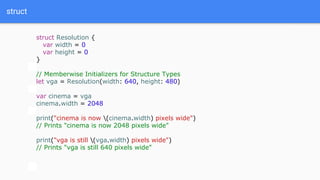 struct
struct Resolution {
var width = 0
var height = 0
}
// Memberwise Initializers for Structure Types
let vga = Resolution(width: 640, height: 480)
var cinema = vga
cinema.width = 2048
print("cinema is now (cinema.width) pixels wide")
// Prints "cinema is now 2048 pixels wide"
print("vga is still (vga.width) pixels wide")
// Prints "vga is still 640 pixels wide"
 