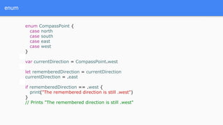 enum
enum CompassPoint {
case north
case south
case east
case west
}
var currentDirection = CompassPoint.west
let rememberedDirection = currentDirection
currentDirection = .east
if rememberedDirection == .west {
print("The remembered direction is still .west")
}
// Prints "The remembered direction is still .west"
 