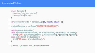 Associated Values
enum Barcode {
case upc(Int, Int, Int, Int)
case qrCode(String)
}
var productBarcode = Barcode.upc(8, 85909, 51226, 3)
productBarcode = .qrCode("ABCDEFGHIJKLMNOP")
switch productBarcode {
case .upc(let numberSystem, let manufacturer, let product, let check):
print("UPC: (numberSystem), (manufacturer), (product), (check).")
case .qrCode(let productCode):
print("QR code: (productCode).")
}
// Prints "QR code: ABCDEFGHIJKLMNOP."
 