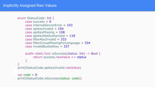 Implicitly Assigned Raw Values
enum StatusCode: Int {
case success = 0
case internalServerError = 103
case apikeyInvalid = 104
case apiKeyMissing = 108
case apiKeyNotAuthorized = 118
case filterKeyInvalid = 333
case filterGroupMissingForLanguage = 334
case invalidBucketKey = 337
public static func isSuccess(status: Int) -> Bool {
return success.rawValue == status
}
}
print(StatusCode.apikeyInvalid.rawValue)
var code = 0
print(StatusCode.isSuccess(status: code))
 