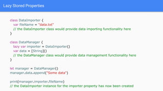 Lazy Stored Properties
class DataImporter {
var fileName = "data.txt"
// the DataImporter class would provide data importing functionality here
}
class DataManager {
lazy var importer = DataImporter()
var data = [String]()
// the DataManager class would provide data management functionality here
}
let manager = DataManager()
manager.data.append("Some data")
print(manager.importer.fileName)
// the DataImporter instance for the importer property has now been created
 