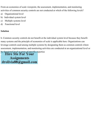 From an economies of scale viewpoint, the assessment, implementation, and monitoring
activities of common security controls are not conducted at which of the following levels?
a) Organizational level
b) Individual system level
c) Multiple systems level
d) Functional level
Solution
b. Common security controls do not benefit at the individual system level because they benefit
many systems and the principle of economies of scale is applicable here. Organizations can
leverage controls used among multiple systems by designating them as common controls where
assessment, implementation, and monitoring activities are conducted at an organizational level or
by functional level or areas of specific expertise
 