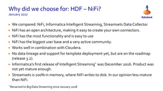 Why did we choose for: HDF – NiFi?
January 2017
• We compared: NiFi, Informatica Intelligent Streaming, Streamsets Data Collector
• NiFi has an open architecture, making it easy to create your own connectors.
• NiFi has the most functionality and is easy to use
• NiFi has the biggest user base and a very active community.
• Works well in combination with Cloudera.
• No data lineage and support for template deployment yet, but are on the roadmap
(release 3.2).
• Informatica’s first release of Intelligent Streaming* was December 2016. Product was
not yet mature enough.
• Streamsets is 100% in memory, where NiFi writes to disk. In our opinion less mature
than NiFi.
* Renamed to Big Data Streaming since January 2018
 