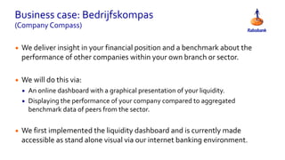 Business case: Bedrijfskompas
(Company Compass)
• We deliver insight in your financial position and a benchmark about the
performance of other companies within your own branch or sector.
• We will do this via:
• An online dashboard with a graphical presentation of your liquidity.
• Displaying the performance of your company compared to aggregated
benchmark data of peers from the sector.
• We first implemented the liquidity dashboard and is currently made
accessible as stand alone visual via our internet banking environment.
 