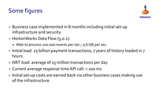 Some figures
• Business case implemented in 8 months including initial set-up
infrastructure and security.
• HortonWorks Data Flow (3.0.2):
• Able to process 100.000 events per sec.; 0,6 GB per sec.
• Initial load: 25 billion payment transactions; 7 years of history loaded in 7
hours.
• NRT load: average of 15 million transactions per day
• Current average response time API call: < 100 ms
• Initial set-up costs are earned back via other business cases making use
of the infrastructure.
 