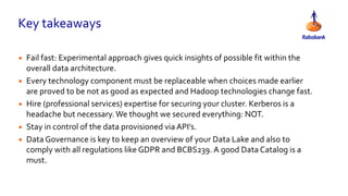 Key takeaways
• Fail fast: Experimental approach gives quick insights of possible fit within the
overall data architecture.
• Every technology component must be replaceable when choices made earlier
are proved to be not as good as expected and Hadoop technologies change fast.
• Hire (professional services) expertise for securing your cluster. Kerberos is a
headache but necessary.We thought we secured everything: NOT.
• Stay in control of the data provisioned via API’s.
• Data Governance is key to keep an overview of your Data Lake and also to
comply with all regulations like GDPR and BCBS239. A good Data Catalog is a
must.
 