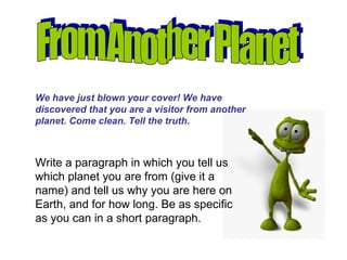 From Another Planet We have just blown your cover! We have discovered that you are a visitor from another planet. Come clean. Tell the truth. Write a paragraph in which you tell us which planet you are from (give it a name) and tell us why you are here on Earth, and for how long. Be as specific as you can in a short paragraph. 