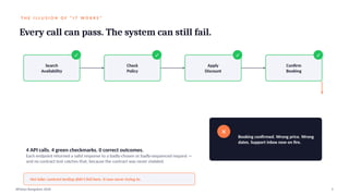 T H E I L L U S I O N O F “ I T W O R K S ”
Every call can pass. The system can still fail.
Search
Availability
✓
Check
Policy
✓
Apply
Discount
✓
Confirm
Booking
✓
✕
Booking confirmed. Wrong price. Wrong
dates. Support inbox now on fire.
4 API calls. 4 green checkmarks. 0 correct outcomes.
Each endpoint returned a valid response to a badly-chosen or badly-sequenced request —
and no contract test catches that, because the contract was never violated.
Hot take: contract testing didn't fail here. It was never trying to.
APIdays Bangalore 2026 5
 