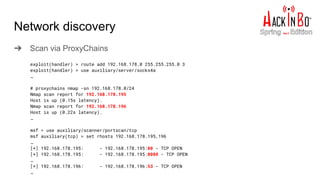 Network discovery
➔ Scan via ProxyChains
exploit(handler) > route add 192.168.178.0 255.255.255.0 3
exploit(handler) > use auxiliary/server/socks4a
…
# proxychains nmap -sn 192.168.178.0/24
Nmap scan report for 192.168.178.195
Host is up (0.15s latency).
Nmap scan report for 192.168.178.196
Host is up (0.22s latency).
…
msf > use auxiliary/scanner/portscan/tcp
msf auxiliary(tcp) > set rhosts 192.168.178.195,196
…
[*] 192.168.178.195: - 192.168.178.195:80 - TCP OPEN
[*] 192.168.178.195: - 192.168.178.195:8080 - TCP OPEN
…
[*] 192.168.178.196: - 192.168.178.196:53 - TCP OPEN
…
 