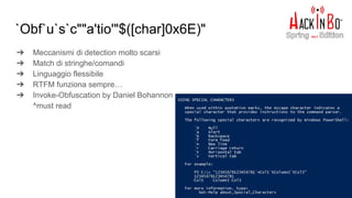 `Obf`u`s`c""a'tio'"$([char]0x6E)"
➔ Meccanismi di detection molto scarsi
➔ Match di stringhe/comandi
➔ Linguaggio flessibile
➔ RTFM funziona sempre…
➔ Invoke-Obfuscation by Daniel Bohannon
^must read
 