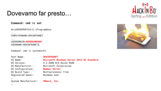 Dovevamo far presto…
Command: cmd /c set
ALLUSERSPROFILE=C:ProgramData
...
COMPUTERNAME=SRVINTRANET
...
USERDOMAIN=SUPERCOMPANY
USERNAME=SRVINTRANET$
Command: cmd /c systeminfo
Host Name: SRVINTRANET
OS Name: Microsoft Windows Server 2012 R2 Standard
OS Version: 6.3.9600 N/A Build 9600
OS Manufacturer: Microsoft Corporation
OS Configuration: Member Server
OS Build Type: Multiprocessor Free
Registered Owner: Windows User
…
System Manufacturer: VMware, Inc.
…
 