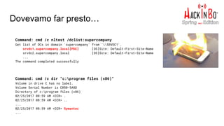 Dovevamo far presto…
Command: cmd /c nltest /dclist:supercompany
Get list of DCs in domain 'supercompany' from 'SRVDC1'.
srvdc1.supercompany.local[PDC] [DS]Site: Default-First-Site-Name
srvdc2.supercompany.local [DS]Site: Default-First-Site-Name
...
The command completed successfully
Command: cmd /c dir "c:program files (x86)"
Volume in drive C has no label.
Volume Serial Number is C050-5A8D
Directory of c:program files (x86)
02/25/2017 08:59 AM <DIR> .
02/25/2017 08:59 AM <DIR> ..
...
02/25/2017 08:59 AM <DIR> Symantec
...
 