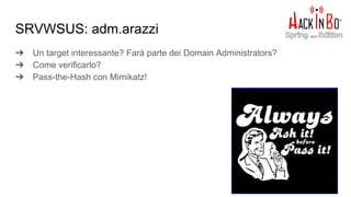 ➔ Un target interessante? Farà parte dei Domain Administrators?
➔ Come verificarlo?
➔ Pass-the-Hash con Mimikatz!
SRVWSUS: adm.arazzi
 