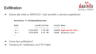 ➔ Grazie alla shell su SRVFILE1 i dati sensibili ci stavano aspettando:
➔ Come fare exfiltration?
➔ Tentativo #1: Exfiltration via FTP Fallito
Exfiltration
Directory: F:FinanzaRiservato
Mode LastWriteTime Length Name
---- ------------- ------ ----
-a--- 9/24/2016 2:20 AM 164468 Supersecret.docx
-a--- 5/29/2016 6:41 PM 12288 Bilancio.xlsx
…
 
