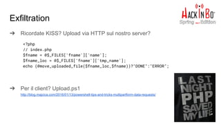 Exfiltration
➔ Ricordate KISS? Upload via HTTP sul nostro server?
➔ Per il client? Upload.ps1
http://blog.majcica.com/2016/01/13/powershell-tips-and-tricks-multipartform-data-requests/
<?php
// index.php
$fname = @$_FILES['fname']['name'];
$fname_loc = @$_FILES['fname']['tmp_name'];
echo (@move_uploaded_file($fname_loc,$fname))?"DONE":"ERROR";
 