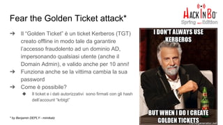 Fear the Golden Ticket attack*
➔ Il “Golden Ticket” è un ticket Kerberos (TGT)
creato offline in modo tale da garantire
l’accesso fraudolento ad un dominio AD,
impersonando qualsiasi utente (anche il
Domain Admin), e valido anche per 10 anni!
➔ Funziona anche se la vittima cambia la sua
password
➔ Come è possibile?
◆ Il ticket e i dati autorizzativi sono firmati con gli hash
dell’account “krbtgt”
* by Benjamin DEPLY - mimikatz
 